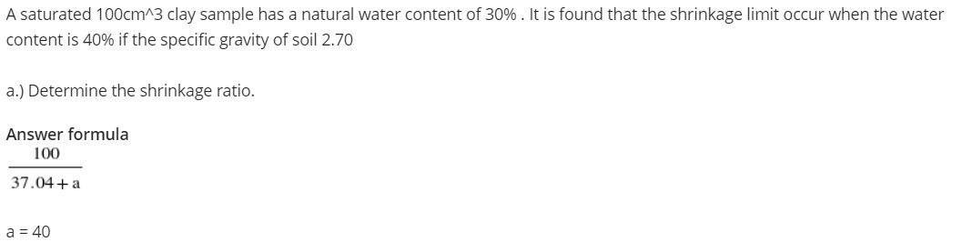 A saturated 100cm^3 clay sample has a natural water content of 30% . It is found that the shrinkage limit occur when the water
content is 40% if the specific gravity of soil 2.70
a.) Determine the shrinkage ratio.
Answer formula
100
37.04+a
a = 40
