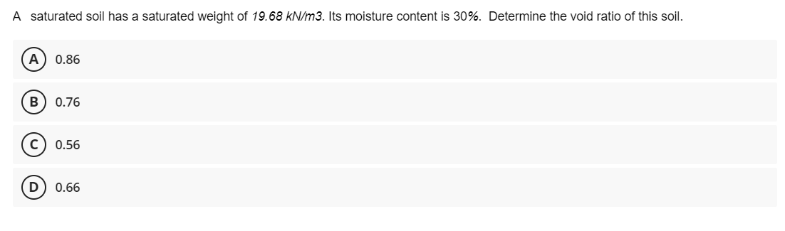 A saturated soil has a saturated weight of 19.68 kN/m3. Its moisture content is 30%. Determine the void ratio of this soil.
0.86
В
0.76
0.56
D) 0.66
