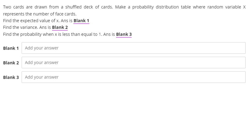 Two cards are drawn from a shuffled deck of cards. Make a probability distribution table where random variable X
represents the number of face cards.
Find the expected value of x. Ans is Blank 1
Find the variance. Ans is Blank 2
Find the probability when x is less than equal to 1. Ans is Blank 3
Blank 1 Add your answer
Blank 2 Add your answer
Blank 3 Add your answer
