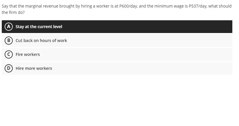 Say that the marginal revenue brought by hiring a worker is at P600/day, and the minimum wage is P537/day, what should
the firm do?
(A Stay at the current level
(B Cut back on hours of work
(C) Fire workers
(D) Hire more workers
