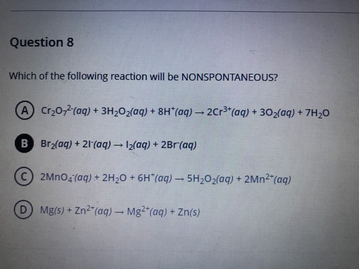 Question 8
Which of the following reaction will be NONSPONTANEOUS?
A Cr20,2(aq) + 3H2O2(aq) + 8H*(aq) → 2Cr³*(aq) + 302(aq) + 7H20
B Br2(aq) + 21(aq) → I2(aq) + 2Br(aq)
C 2MNO4(aq) + 2H20 + 6H (aq) – 5H202(aq) + 2MN2 (aq)
D Mg(s) + Zn2 (aq) – Mg²*(aq) + Zn(s)
