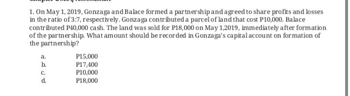 1. On May 1, 2019, Gonzaga and Balace formed a partnershipandagreed to share profits and losses
in the ratio of 3:7, respectively. Gonzaga contributed a parcel of land that cost P10,000. Balace
contributed P40,000 cash. The land was sold for P18,000 on May 1,2019, immediately after formation
of the partnership. What amount should be recorded in Gonzaga's capital account on formation of
the partnership?
a.
P15,000
b.
P17,400
P10,000
C.
d.
P18,000
