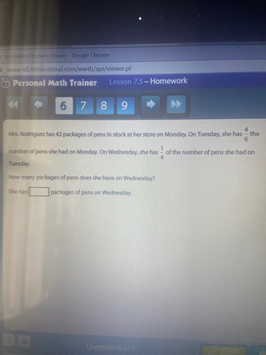 WorldWideTestbank Viewer - Google Chrome
a www-k6.thinkcentral.com/wwtb/api/viewer.pl
O Personal Math Trainer
Lesson 7.5- Homework
6 7
8
6.
4.
Mrs. Rodriguez has 42 packages of pens in stock at her store on Monday. On Tuesday, she has - the
number of pens she had on Monday. On Wednesday, she has
of the number of pens she had on
Tuesday.
How many packages of pens does she have on Wednesday?
She has
packages of pens on Wednesday.
Question 6 of9
