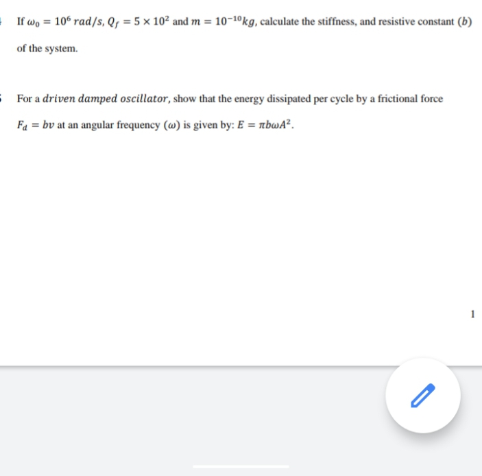 If wo = 106 rad/s, Q, = 5 × 10² and m = 10-1ºkg, calculate the stiffness, and resistive constant (b)
of the system.
S For a driven damped oscillator, show that the energy dissipated per cycle by a frictional force
Fa = bv at an angular frequency (@) is given by: E = nbwA².
