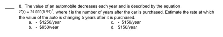 8. The value of an automobile decreases each year and is described by the equation
Vt) = 24 000(0.95)*, where t is the number of years after the car is purchased. Estimate the rate at which
the value of the auto is changing 5 years after it is purchased.
a. - $1250/year
b. - $950/year
c. - $150/year
d. $150/year
