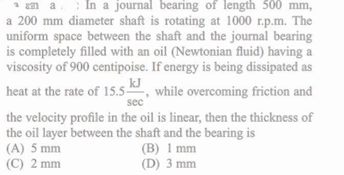 Em a : In a journal bearing of length 500 mm,
a 200 mm diameter shaft is rotating at 1000 r.p.m. The
uniform space between the shaft and the journal bearing
is completely filled with an oil (Newtonian fluid) having a
viscosity of 900 centipoise. If energy is being dissipated as
kJ
while overcoming friction and
heat at the rate of 15.5-
sec
the velocity profile in the oil is linear, then the thickness of
the oil layer between the shaft and the bearing is
(A) 5 mm
(C) 2 mm
(B) 1 mm
(D) 3 mm
