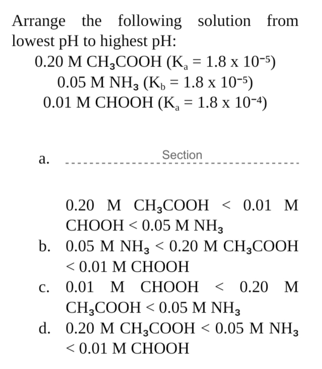 Arrange the following solution from
lowest pH to highest pH:
0.20 М СH,COОН (К, 3 1.8 х 10-5)
0.05 M NH3 (K, %3D 1.8 х 10-5)
0.01 М СНООН (К, — 1.8 х 10-4)
a
Section
а.
0.20 M СH,СООН < 0.01 м
СНООН < 0.05 M NH3
b. 0.05 M NHз < 0.20 М СН,СООН
<0.01 М СНООН
С.
0.01 М СНООН
< 0.20 М
CH,CООН < 0.05 M NH3
d. 0.20 M CH,СООН < 0.05 M NH,
<0.01 М СНООН
