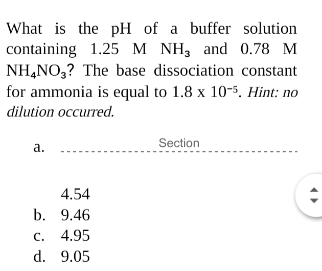 What is the pH of a buffer solution
containing 1.25 M NH3 and 0.78 M
NH,NO,? The base dissociation constant
for ammonia is equal to 1.8 x 10-5. Hint: no
dilution occurred.
Section
а.
4.54
b. 9.46
С.
4.95
d. 9.05
