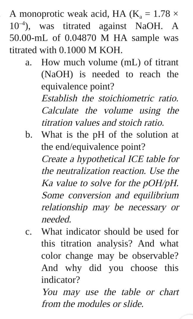 A monoprotic weak acid, HA (K, = 1.78 ×
104), was titrated against NaOH. A
50.00-mL of 0.04870 M HA sample was
titrated with 0.1000 M KOH.
How much volume (mL) of titrant
(NaOH) is needed to reach the
equivalence point?
а.
Establish the stoichiometric ratio.
Calculate the volume using the
titration values and stoich ratio.
b. What is the pH of the solution at
the end/equivalence point?
Create a hypothetical ICE table for
the neutralization reaction. Use the
Ka value to solve for the pOH/pH.
Some conversion and equilibrium
relationship may be necessary or
needed.
С.
What indicator should be used for
this titration analysis? And what
color change may be observable?
And why did you choose this
indicator?
You may use the table or chart
from the modules or slide.
