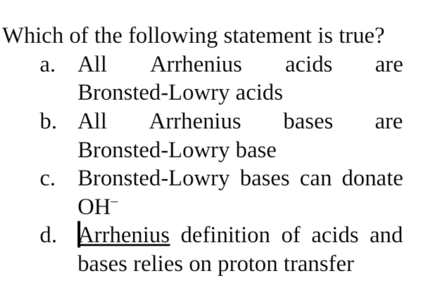 Which of the following statement is true?
a. All
Bronsted-Lowry acids
b. All
Bronsted-Lowry base
c. Bronsted-Lowry bases can donate
Arrhenius
acids
are
Arrhenius
bases
are
ОН
d. Arrhenius definition of acids and
bases relies on proton transfer
