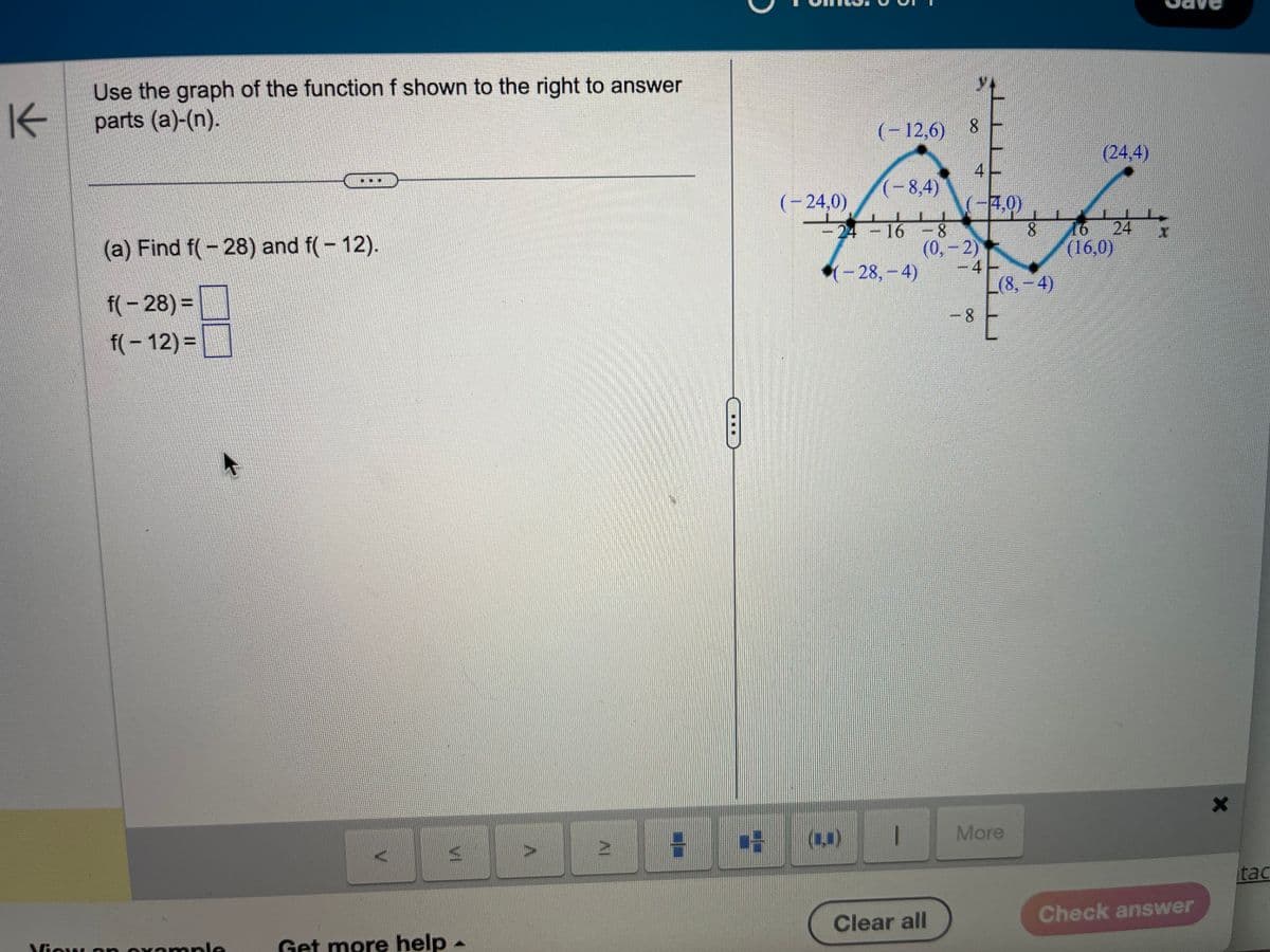 K
Use the graph of the function f shown to the right to answer
parts (a)-(n).
(a) Find f(-28) and f(- 12).
f(-28)=
f(- 12) =
View an example
Get more help -
69
(-8,4)
24-16-8
(-28,-4)
(-24,0)
(-12,6) 8
-
1
(-4,0)
(0,-2)
Clear all
-41
-8
(8,-4)
E
More
(24,4)
8 16 24
(16,0)
Check answer
X
tac