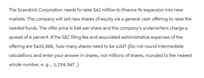 The Scandrick Corporation needs to raise $42 million to finance its expansion into new
markets. The company will sell new shares of equity via a general cash offering to raise the
needed funds. The offer price is $40 per share and the company's underwriters charge a
spread of 6 percent. If the SEC filing fee and associated administrative expenses of the
offering are $625,000, how many shares need to be sold? (Do not round intermediate
calculations and enter your answer in shares, not millions of shares, rounded to the nearest
whole number, e.g., 1,234,567.)