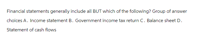 Financial statements generally include all BUT which of the following? Group of answer
choices A. Income statement B. Government income tax return C. Balance sheet D.
Statement of cash flows