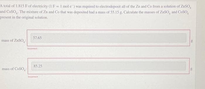 A total of 1.815 F of electricity (1 F = 1 mol e) was required to electrodeposit all of the Zn and Co from a solution of ZnSO
and COSO. The mixture of Zn and Co that was deposited had a mass of 55.15 g. Calculate the masses of ZnSO, and COSO,
present in the original solution.
mass of ZnSO
mass of COSO
57.65
Incorrect
85.25
Incorrect
CD