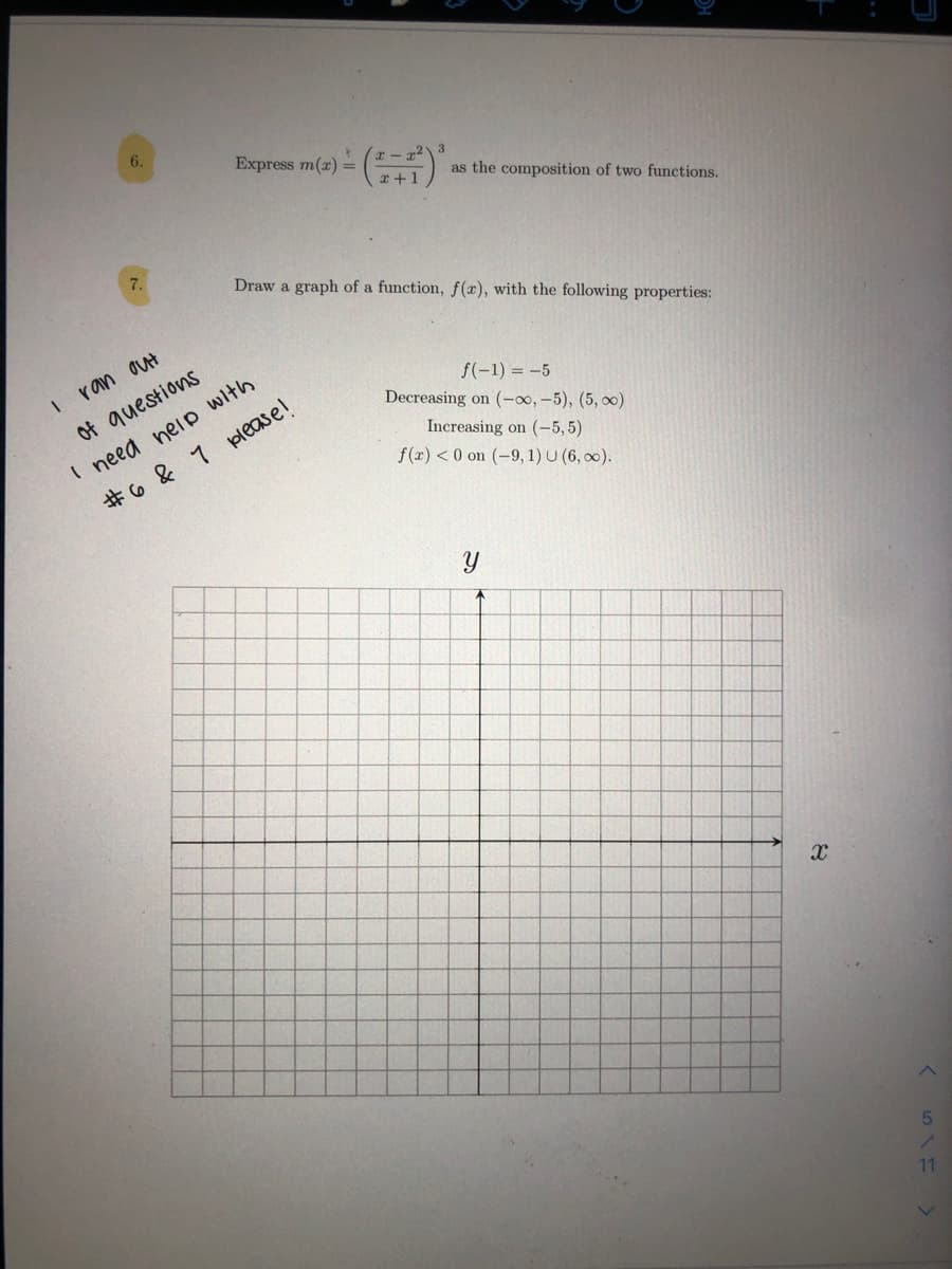 Express m(x) =
上 ()
3
as the composition of two functions.
7.
Draw a graph of a function, f(x), with the following properties:
ran aut
need neip with
7 please!
f(-1) = -5
Decreasing on (-00, -5), (5, 0)
of questions
Increasing on (-5, 5)
f(x) < 0 on (-9, 1) U (6, 00).
#6&
11
