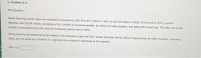 1. Problem 5-2
AFN Equation
Martel Sporting Goods' sales are expected to increase by 15% from $17 million in 2021 to $19.55 million in 2022. At the end of 2021, current
liabilities were $3.04 million, consisting of $1.2 million of accounts payable, $1 million of notes payable, and $840,000 of accruals. The after-tax profit
margin is forecasted to be 5%, and the forecasted payout ratio is 30%.
What would be the additional funds needed if the company's year-end 2021 assets had been $9.35 million? Assume that all other numbers, including
sales, are the same as in Problem 5-1 and that the company is operating at full capacity.
AFN-S