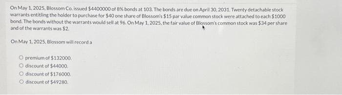 On May 1, 2025, Blossom Co. issued $4400000 of 8% bonds at 103. The bonds are due on April 30, 2031. Twenty detachable stock
warrants entitling the holder to purchase for $40 one share of Blossom's $15 par value common stock were attached to each $1000
bond. The bonds without the warrants would sell at 96. On May 1, 2025, the fair value of Blossom's common stock was $34 per share
and of the warrants was $2.
On May 1, 2025, Blossom will record a
O premium of $132000.
O discount of $44000,
O discount of $176000.
O discount of $49280.