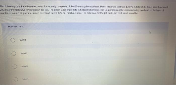 The following data have been recorded for recently completed Job 450 on its job cost sheet. Direct materials cost was $2,070. A total of 35 direct labor hours and
243 machine-hours were worked on the job. The direct labor wage rate is $18 per labor-hour. The Corporation applies manufacturing overhead on the basis of
machine-hours. The predetermined overhead rate is $22 per machine-hour. The total cost for the job on its job cost sheet would be:
Multiple Choice
$10,191
$8,046
$5,002
$5.421