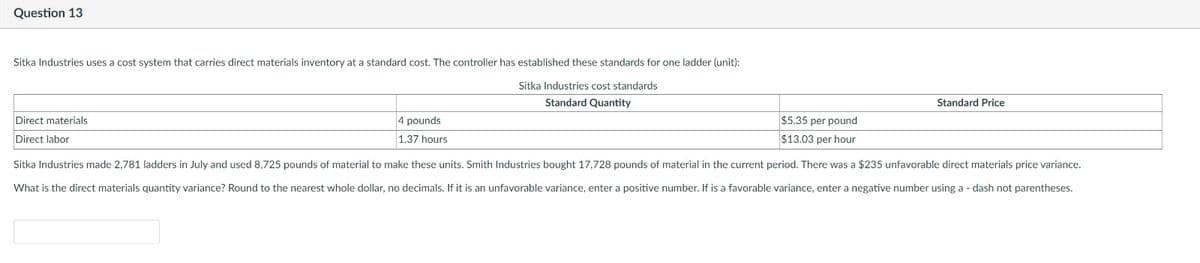 Question 13
Sitka Industries uses a cost system that carries direct materials inventory at a standard cost. The controller has established these standards for one ladder (unit):
Sitka Industries cost standards
Standard Quantity
Direct materials
Direct labor
4 pounds
1.37 hours
$5.35 per pound
$13.03 per hour
Standard Price
Sitka Industries made 2,781 ladders in July and used 8,725 pounds of material to make these units. Smith Industries bought 17,728 pounds of material in the current period. There was a $235 unfavorable direct materials price variance.
What is the direct materials quantity variance? Round to the nearest whole dollar, no decimals. If it is an unfavorable variance, enter a positive number. If is a favorable variance, enter a negative number using a dash not parentheses.