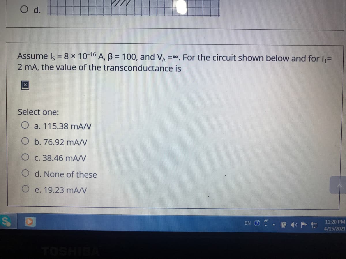 O d.
Assume Is = 8 × 10-16 A, B = 100, and VA =00. For the circuit shown below and for I,=
2 mA, the value of the transconductance is
Select one:
O a. 115.38 mA/V
O b. 76.92 mA/V
O c. 38.46 mA/V
O d. None of these
e. 19.23 mA/N
EN
11:20 PM
4/15/2021
TOSHIBA
24
