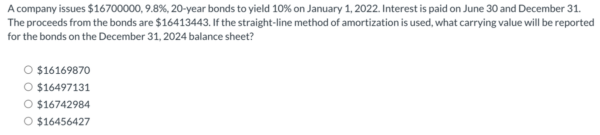 A company issues $16700000, 9.8%, 20-year bonds to yield 10% on January 1, 2022. Interest is paid on June 30 and December 31.
The proceeds from the bonds are $16413443. If the straight-line method of amortization is used, what carrying value will be reported
for the bonds on the December 31, 2024 balance sheet?
$16169870
$16497131
$16742984
O $16456427