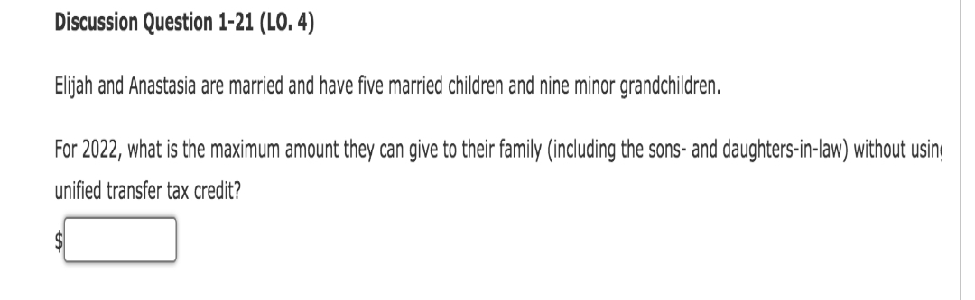 Discussion Question 1-21 (LO. 4)
Elijah and Anastasia are married and have five married children and nine minor grandchildren.
For 2022, what is the maximum amount they can give to their family (including the sons- and daughters-in-law) without usin
unified transfer tax credit?