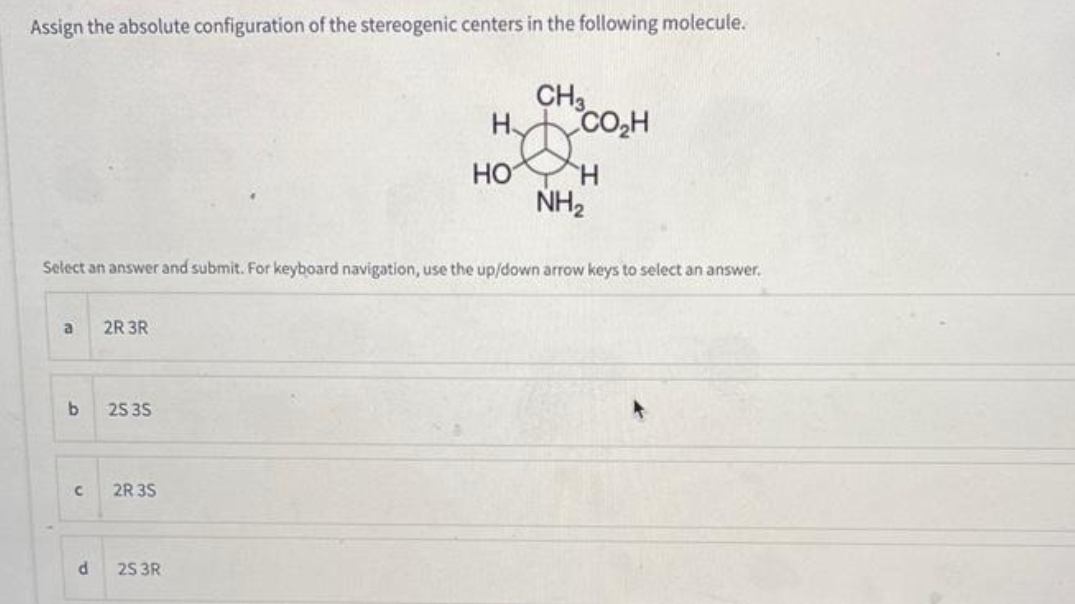 Assign the absolute configuration of the stereogenic centers in the following molecule.
a
Select an answer and submit. For keyboard navigation, use the up/down arrow keys to select an answer.
b
C
d
2R 3R
25 35
2R 3S
CH3
Hyde
Н CO₂H
2S 3R
HO H
NH₂