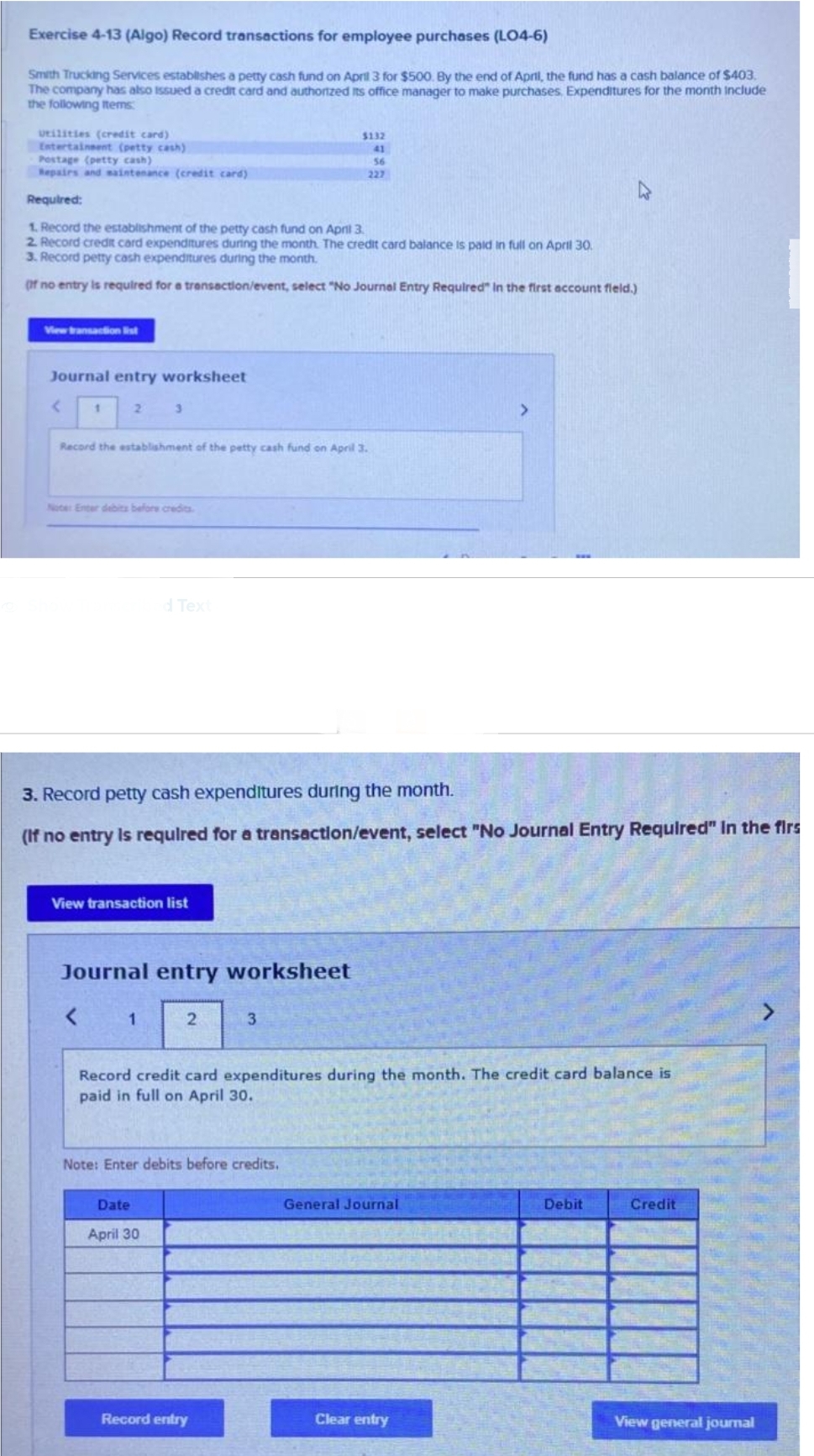 Exercise 4-13 (Algo) Record transactions for employee purchases (LO4-6)
Smith Trucking Services establishes a petty cash fund on April 3 for $500. By the end of April, the fund has a cash balance of $403.
The company has also issued a credit card and authorized its office manager to make purchases, Expenditures for the month include
the following items:
Utilities (credit card)
Entertainment (petty cash)
Postage (petty cash)
Repairs and maintenance (credit card)
Required:
1. Record the establishment of the petty cash fund on April 3
2. Record credit card expenditures during the month. The credit card balance is paid in full on April 30.
3. Record petty cash expenditures during the month.
(If no entry is required for a transaction/event, select "No Journal Entry Required" In the first account field.)
View transaction list
Journal entry worksheet
<
1
2
Record the establishment of the petty cash fund on April 3.
Note: Enter debits before credits
3
3. Record petty cash expenditures during the month.
(If no entry is required for a transaction/event, select "No Journal Entry Required" In the firs
View transaction list
1
d Text
Journal entry worksheet
Date
April 30
2
Record credit card expenditures during the month. The credit card balance is
paid in full on April 30.
Note: Enter debits before credits.
$132
41
56
227
3
Record entry
General Journal
Clear entry
Debit
Credit
View general journal