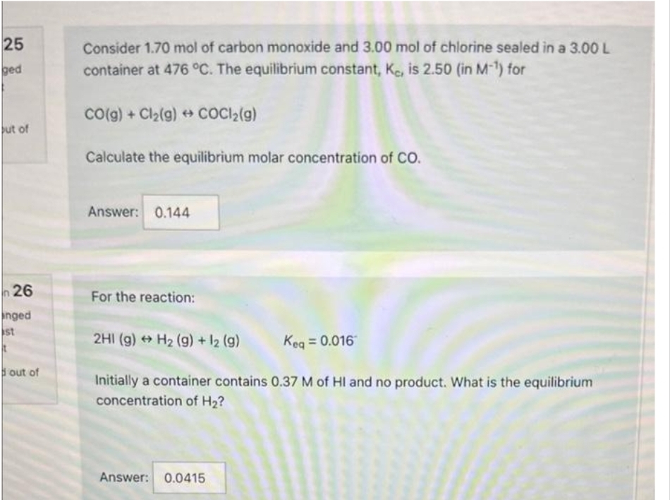 25
ged
but of
n 26
anged
st
t
out of
Consider 1.70 mol of carbon monoxide and 3.00 mol of chlorine sealed in a 3.00 L
container at 476 °C. The equilibrium constant, Kc, is 2.50 (in M-¹) for
CO(g) + Cl₂(g) → COCl2(g)
Calculate the equilibrium molar concentration of CO.
Answer: 0.144
For the reaction:
2HI (g) → H₂ (g) + 12 (g)
Keq = 0.016
Initially a container contains 0.37 M of HI and no product. What is the equilibrium
concentration of H₂?
Answer: 0.0415