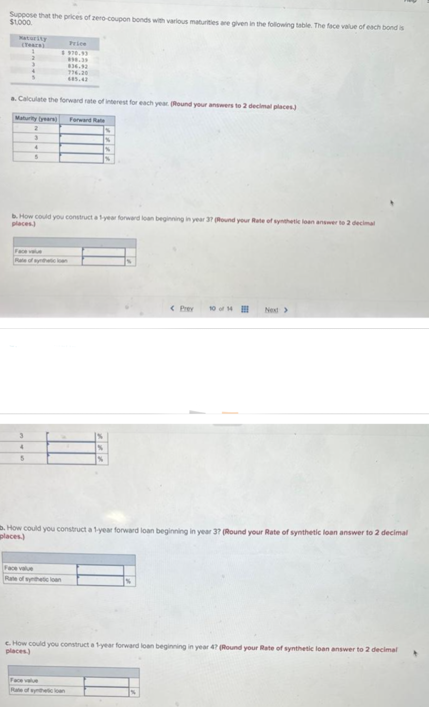 Suppose that the prices of zero-coupon bonds with various maturities are given in the following table. The face value of each bond is
$1,000.
Maturity
(Years)
1
2
3
5
a. Calculate the forward rate of interest for each year. (Round your answers to 2 decimal places.)
Maturity (years) Forward Rate
%
%
Price
$970.93
898.39
836.92
776.20
685.42
2
3
4
3
4
5
5
b. How could you construct a 1-year forward loan beginning in year 3? (Round your Rate of synthetic loan answer to 2 decimal
places.)
Face value
Rate of synthetic loan
%
Face value
Rate of synthetic loan
%
%
%
Face value
Rate of synthetic loan
%
b. How could you construct a 1-year forward loan beginning in year 3? (Round your Rate of synthetic loan answer to 2 decimal
places.)
%
< Prev 10 of 14
Next >
c. How could you construct a 1-year forward loan beginning in year 4? (Round your Rate of synthetic loan answer to 2 decimal
places.)
%
+