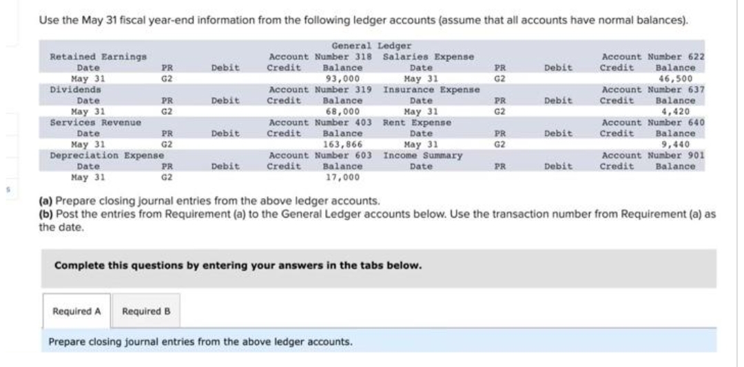 S
Use the May 31 fiscal year-end information from the following ledger accounts (assume that all accounts have normal balances).
General Ledger
Account Number 318
Credit Balance.
Salaries Expense
Date
May 31
93,000
Number 319 Insurance Expense
Balance
68.000
Retained Earnings
Date
May 31
Dividends
Date
May 31
Services Revenue
May
PR
C ECC EC
G2
PR
G2
Date
May 31
Depreciation Expense
Date
May 31
PR
G2
PR
G2
Debit
Debit
Required A Required B
Debit
Debit
Account Number
Credit
Date
May 31
May
Account Number 403 Rent Expense
Credit
Balance
163,866
Account Number 603 Income Summary
Credit
Balance
17,000
Date
May 31
Date
Complete this questions by entering your answers in the tabs below.
Prepare closing journal entries from the above ledger accounts.
PR
G2
PR
G2
PR
G2
PR
Debit
Debit
Debit
Debit
Account Number 622
Credit Balance
46,500
Account Number 637
Credit
Balance
4,420
(a) Prepare closing journal entries from the above ledger accounts.
(b) Post the entries from Requirement (a) to the General Ledger accounts below. Use the transaction number from Requirement (a) as
the date.
Account Number 640
Credit
Balance
9,440
Account Number 901
Balance
Credit