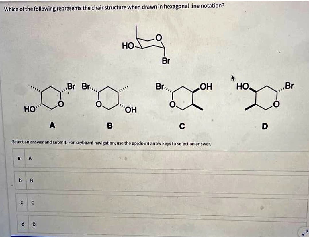 Which of the following represents the chair structure when drawn in hexagonal line notation?
HO
a A
b B
C C
A
d D
Br Br...
B
Hotg
HO
OH
Br
Select an answer and submit. For keyboard navigation, use the up/down arrow keys to select an answer.
Br...
C
LOH
HO
D
Br