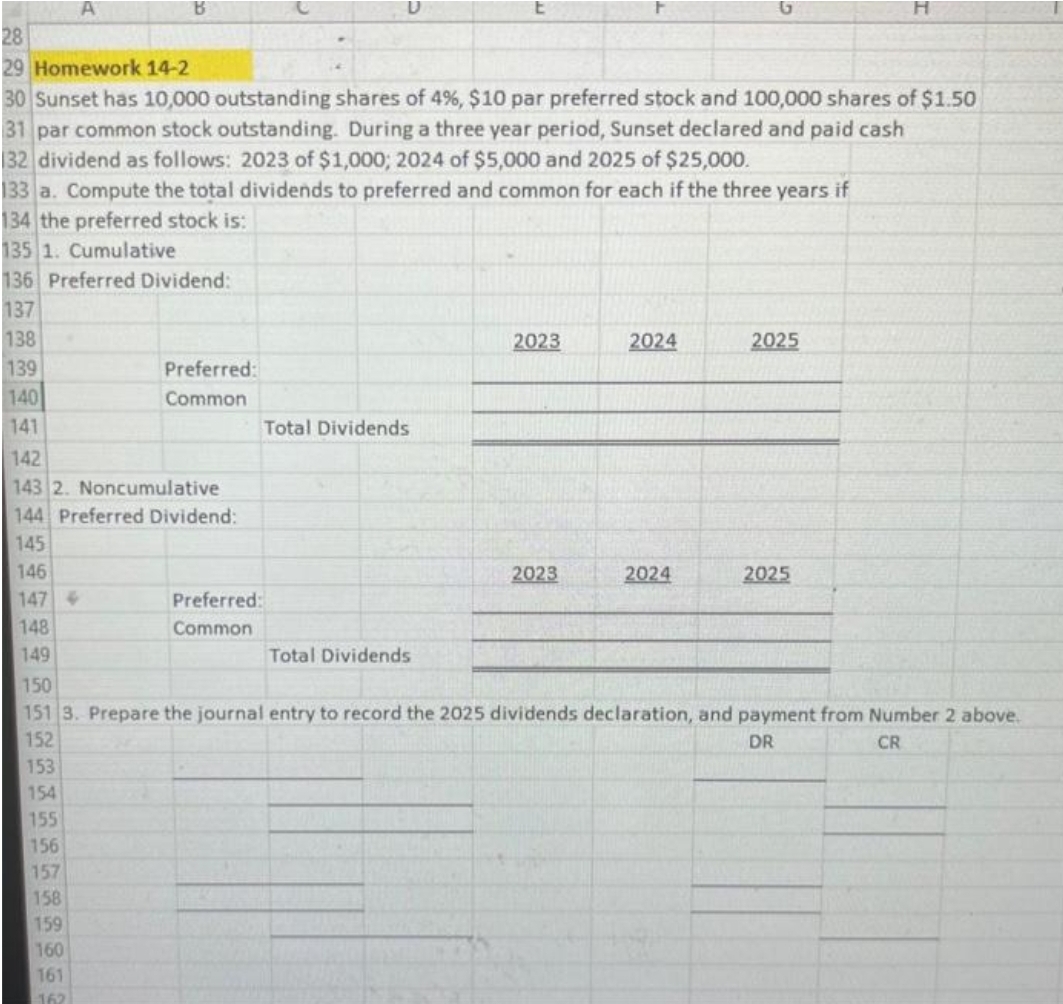 A
B
28
29 Homework 14-2
30 Sunset has 10,000 outstanding shares of 4%, $10 par preferred stock and 100,000 shares of $1.50
31 par common stock outstanding. During a three year period, Sunset declared and paid cash
132 dividend as follows: 2023 of $1,000; 2024 of $5,000 and 2025 of $25,000.
133 a. Compute the total dividends to preferred and common for each if the three years if
134 the preferred stock is:
135 1. Cumulative
136 Preferred Dividend:
137
138
139
140
141
Preferred:
Common
142
143 2. Noncumulative
144 Preferred Dividend:
145
146
147
148
149
Preferred:
Common
Total Dividends
Total Dividends
2023
2023
2024
2024
2025
2025
150
151 3. Prepare the journal entry to record the 2025 dividends declaration, and payment from Number 2 above.
DR
152
CR
153
154
155
156
157
158
159
160
161
162