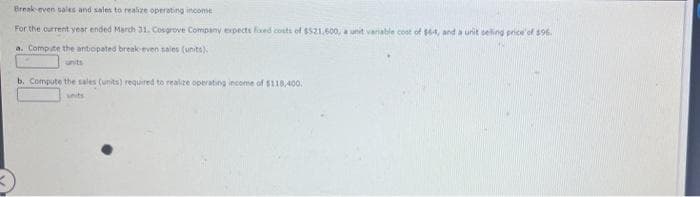 Break-even sales and sales to realize operating income
For the current year ended March 31. Cosgrove Company expects fixed costs of $521,600, a unit variable cost of $6-4, and a unit selling price of $96.
a. Compute the antopated break-even sales (units).
units
b. Compute the sales (units) required to realize operating income of $118,400.
units
