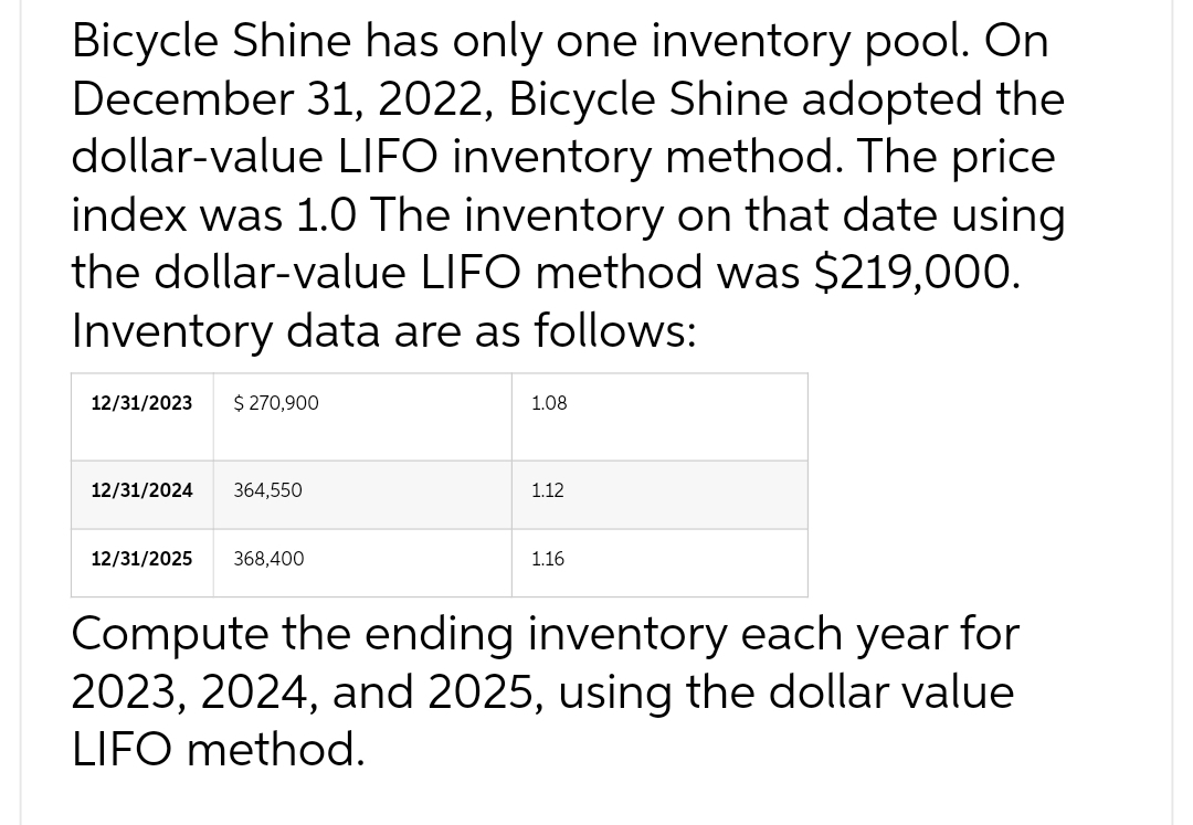 Bicycle Shine has only one inventory pool. On
December 31, 2022, Bicycle Shine adopted the
dollar-value LIFO inventory method. The price
index was 1.0 The inventory on that date using
the dollar-value LIFO method was $219,000.
Inventory data are as follows:
12/31/2023
$ 270,900
12/31/2024 364,550
12/31/2025 368,400
1.08
1.12
1.16
Compute the ending inventory each year for
2023, 2024, and 2025, using the dollar value
LIFO method.