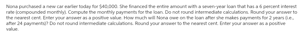 Nona purchased a new car earlier today for $40,000. She financed the entire amount with a seven-year loan that has a 6 percent interest
rate (compounded monthly). Compute the monthly payments for the loan. Do not round intermediate calculations. Round your answer to
the nearest cent. Enter your answer as a positive value. How much will Nona owe on the loan after she makes payments for 2 years (i.e.,
after 24 payments)? Do not round intermediate calculations. Round your answer to the nearest cent. Enter your answer as a positive
value.