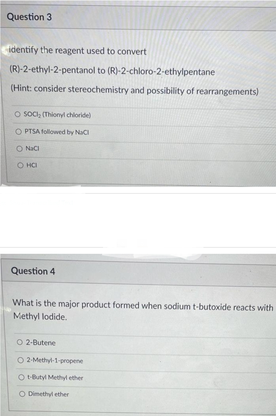 Question 3
identify the reagent used to convert
(R)-2-ethyl-2-pentanol to (R)-2-chloro-2-ethylpentane
(Hint: consider stereochemistry and possibility of rearrangements)
O SOCI₂ (Thionyl chloride)
O PTSA followed by NaCl
O NaCl
O HCI
Question 4
What is the major product formed when sodium t-butoxide reacts with
Methyl lodide.
O 2-Butene
2-Methyl-1-propene
O t-Butyl Methyl ether
O Dimethyl ether