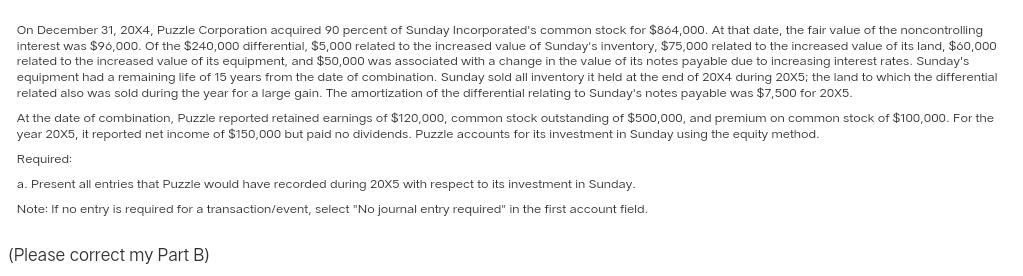 On December 31, 20X4, Puzzle Corporation acquired 90 percent of Sunday Incorporated's common stock for $864,000. At that date, the fair value of the noncontrolling
interest was $96,000. Of the $240,000 differential, $5,000 related to the increased value of Sunday's inventory, $75,000 related to the increased value of its land, $60,000
related to the increased value of its equipment, and $50,000 was associated with a change in the value of its notes payable due to increasing interest rates. Sunday's
equipment had a remaining life of 15 years from the date of combination. Sunday sold all inventory it held at the end of 20X4 during 20X5; the land to which the differential
related also was sold during the year for a large gain. The amortization of the differential relating to Sunday's notes payable was $7,500 for 20X5.
At the date of combination, Puzzle reported retained earnings of $120,000, common stock outstanding of $500,000, and premium on common stock of $100,000. For the
year 20X5, it reported net income of $150,000 but paid no dividends. Puzzle accounts for its investment in Sunday using the equity method.
Required:
a. Present all entries that Puzzle would have recorded during 20X5 with respect to its investment in Sunday.
Note: If no entry is required for a transaction/event, select "No journal entry required" in the first account field.
(Please correct my Part B)