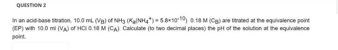 QUESTION 2
In an acid-base titration, 10.0 mL (VB) of NH3 (Ka(NH4+) = 5.8×10-10) 0.18 M (CB) are titrated at the equivalence point
(EP) with 10.0 ml (VA) of HCI 0.18 M (CA). Calculate (to two decimal places) the pH of the solution at the equivalence
point.