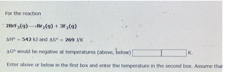 For the reaction
2BrF3(9) Br₂(g) + 3F₂(g)
AH° 542 kJ and AS = 269 J/K
AG would be negative at temperatures (above, below)
Enter above or below in the first box and enter the temperature in the second box. Assume that
15
K.