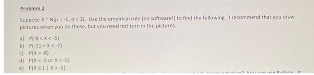 Problem 2
Suppose X~ N(u=-5, o= 3). Use the empirical rule (no software!) to find the following. I recommend that you draw
pictures when you do these, but you need not turn in the pictures.
a) P(-8 < X <-5)
b) P(-11 < X <-2)
c) P(X>-8)
d) P(X <-2 or X >-5)
e) P(X≤1|X> -2)
matinn? Viiman via Duthon it