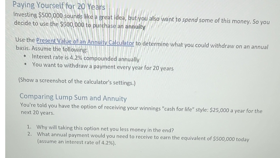 Paying Yourself for 20 Years
Investing $500,000 sounds like a great idea, but you also want to spend some of this money. So you
decide to use the $500,000 to purchase an annuity
Use the Present Value of an Annuity Calculator to determine what you could withdraw on an annual
basis. Assume the following:
Interest rate is 4.2% compounded annually
You want to withdraw a payment every year for 20 years
(Show a screenshot of the calculator's settings.)
Comparing Lump Sum and Annuity
You're told you have the option of receiving your winnings "cash for life" style: $25,000 a year for the
next 20 years.
●
1. Why will taking this option net you less money in the end?
2.
What annual payment would you need to receive to earn the equivalent of $500,000 today
(assume an interest rate of 4.2%).