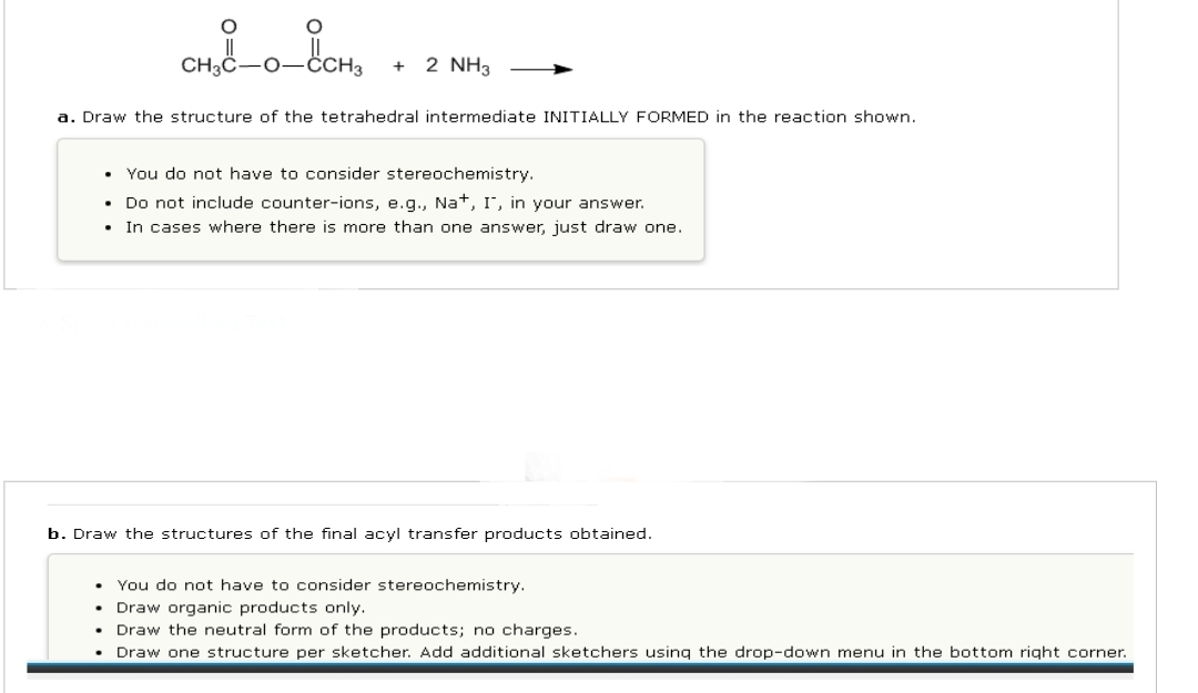 O
O
.
CH3C-0_CCH3
+ 2 NH3
a. Draw the structure of the tetrahedral intermediate INITIALLY FORMED in the reaction shown.
You do not have to consider stereochemistry.
• Do not include counter-ions, e.g., Na+, I, in your answer.
• In cases where there is more than one answer, just draw one.
b. Draw the structures of the final acyl transfer products obtained.
• You do not have to consider stereochemistry.
• Draw organic products only.
Draw the neutral form of the products; no charges.
• Draw one structure per sketcher. Add additional sketchers using the drop-down menu in the bottom right corner.