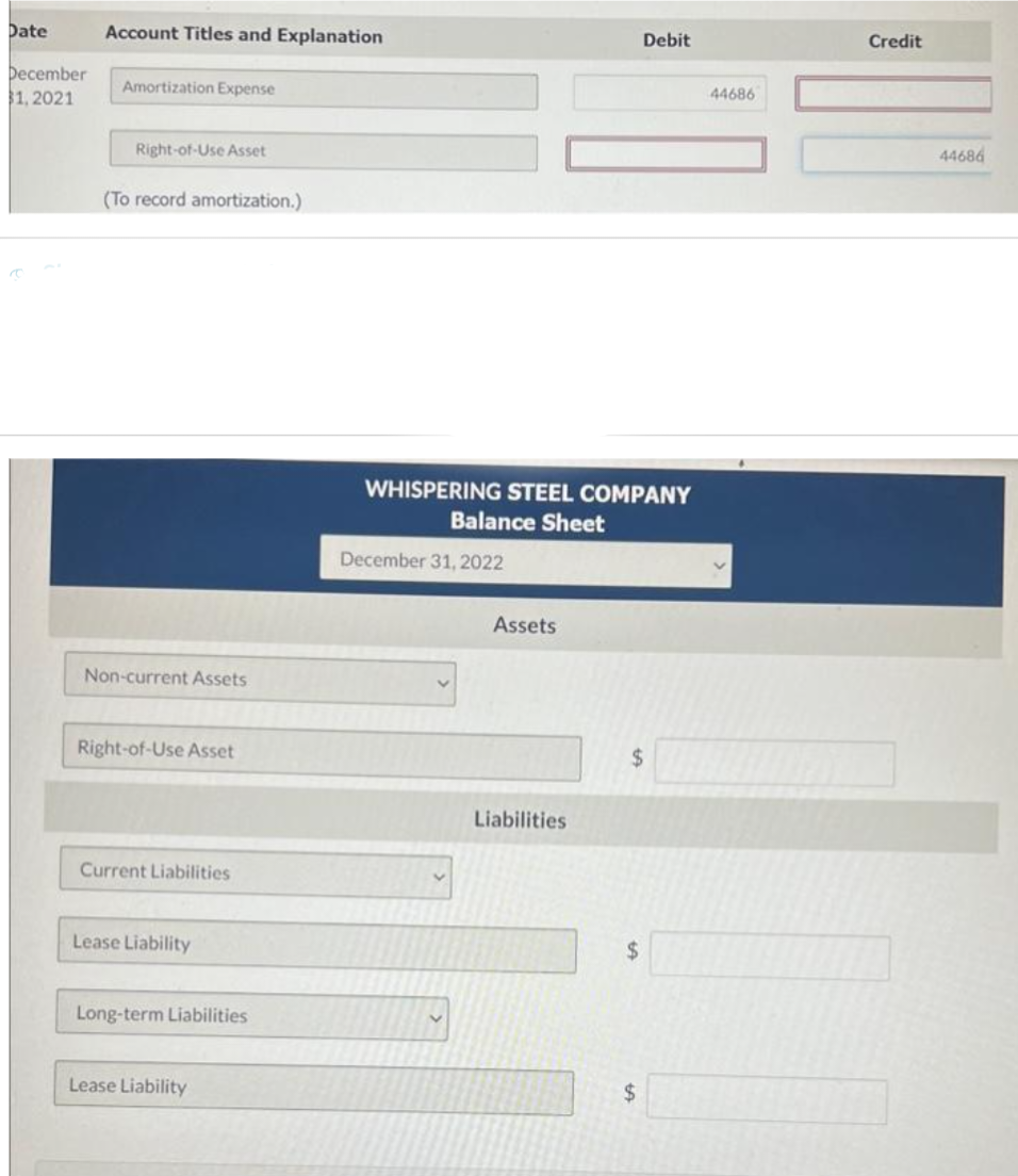 Date
December
$1, 2021
Account Titles and Explanation
Amortization Expense
Right-of-Use Asset
(To record amortization.)
Non-current Assets
Right-of-Use Asset
Current Liabilities
Lease Liability
Long-term Liabilities
Lease Liability
WHISPERING STEEL COMPANY
Balance Sheet
December 31, 2022
V
Assets
Liabilities
$
$
Debit
tA
$
44686
Credit
44686