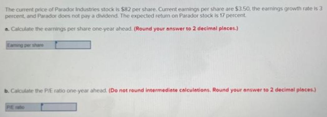 The current price of Parador Industries stock is $82 per share. Current earnings per share are $3.50, the earnings growth rate is 3
percent, and Parador does not pay a dividend. The expected return on Parador stock is 17 percent.
6. Calculate the earnings per share one-year ahead. (Round your answer to 2 decimal places.)
Eaming per share
b. Calculate the P/E ratio one-year ahead. (Do not round intermediate calculations. Round your answer to 2 decimal places.)
P/E ratio