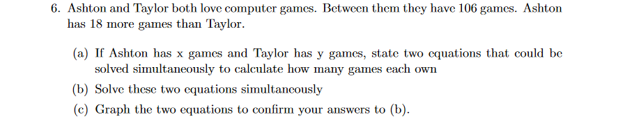 6. Ashton and Taylor both love computer games. Between them they have 106 games. Ashton
has 18 more games than Taylor.
(a) If Ashton has x games and Taylor has y games, state two cquations that could be
solved simultaneously to calculate how many games each own
(b) Solve these two equations simultaneously
(c) Graph the two equations to confirm your answers to (b).
