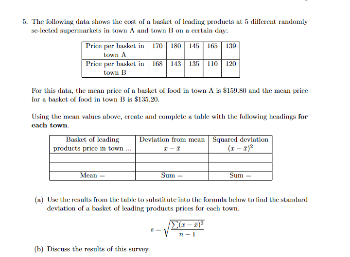 5. The following data shows the cost of a basket of leading products at 5 different randomly
se-lected supermarkets in town A and town B on a certain day:
Price per basket in | 170 | 180 || 145 | 165 | 139
town A
Price per basket in 168 143
135
110
120
town B
For this data, the mean price of a basket of food in town A is $159.80 and the mean price
for a basket of food in town B is $135.20.
Using the mean values above, create and complete a table with the following headings for
cach town.
Basket of leading
Deviation from mcan Squared deviation
(x – 2)?
products price in town ...
Mean =
Sum
Sum
(a) Use the results from the table to substitute into the formula below to find the standard
deviation of a basket of leading products prices for each town.
E(x – x)²
n -1
(b) Discuss the results of this survey.
