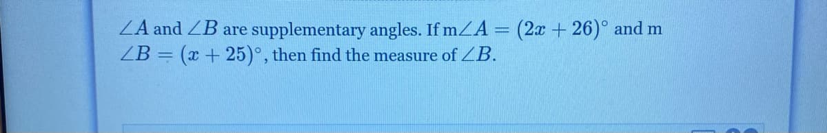 ZA and ZB are supplementary angles. If mZA = (2x + 26)° and m
ZB = (x + 25)°, then find the measure of ZB.
