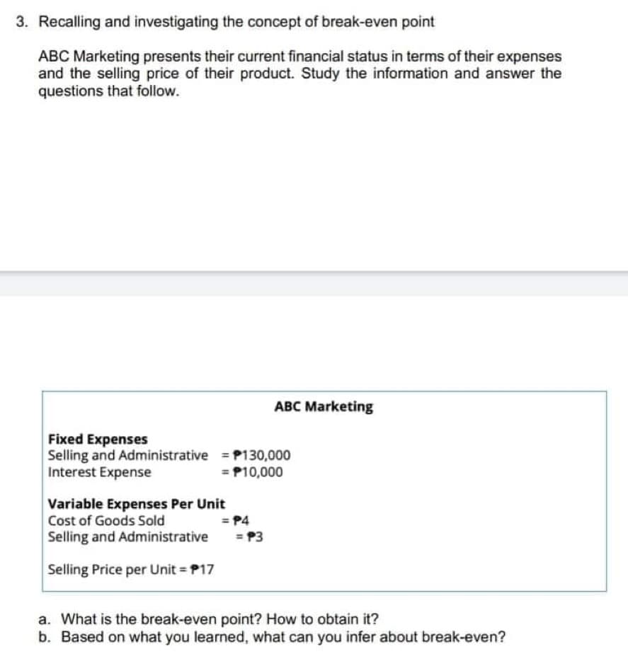 3. Recalling and investigating the concept of break-even point
ABC Marketing presents their current financial status in terms of their expenses
and the selling price of their product. Study the information and answer the
questions that follow.
Fixed Expenses
Selling and Administrative
Interest Expense
= P130,000
= P10,000
Variable Expenses Per Unit
Cost of Goods Sold
Selling and Administrative
Selling Price per Unit = P17
ABC Marketing
= P4
= P3
a. What is the break-even point? How to obtain it?
b. Based on what you learned, what can you infer about break-even?