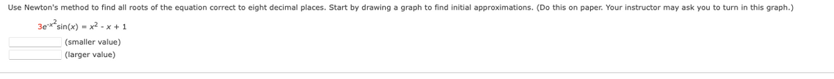 Use Newton's method to find all roots of the equation correct to eight decimal places. Start by drawing
graph to find initial approximations. (Do this on paper. Your instructor may ask you to turn in this graph.)
3ex*sin(x) = x2 - x + 1
(smaller value)
(larger value)
